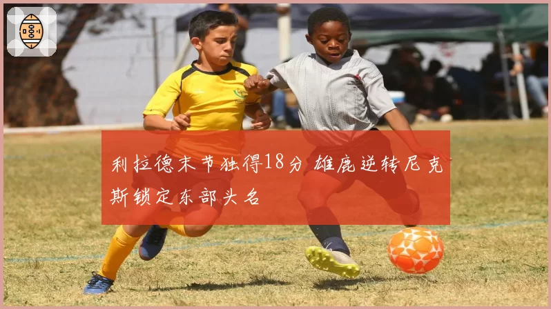 利拉德末节独得18分 雄鹿逆转尼克斯锁定东部头名