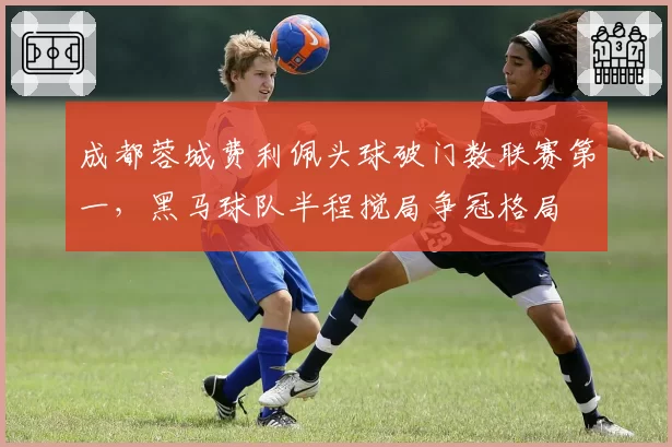 成都蓉城费利佩头球破门数联赛第一，黑马球队半程搅局争冠格局