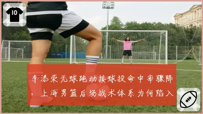 李添荣无球跑动接球投命中率骤降，上海男篮后场战术体系为何陷入混乱？