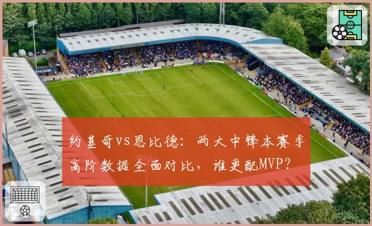 约基奇vs恩比德:两大中锋本赛季高阶数据全面对比,谁更配MVP?
