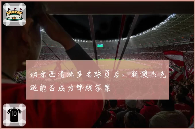 切尔西清洗多名球员后,新援杰克逊能否成为锋线答案