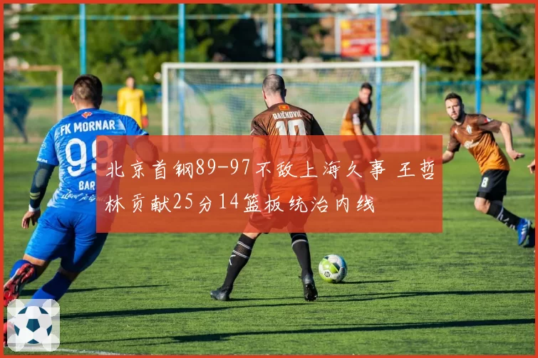 北京首钢89-97不敌上海久事 王哲林贡献25分14篮板统治内线