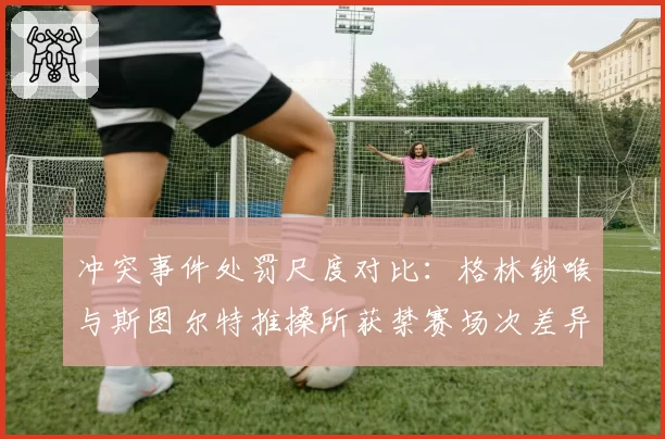 冲突事件处罚尺度对比：格林锁喉与斯图尔特推搡所获禁赛场次差异