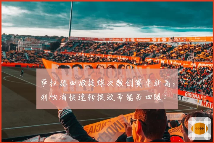 萨拉赫回撤接球次数创赛季新高,利物浦快速转换效率能否回暖?