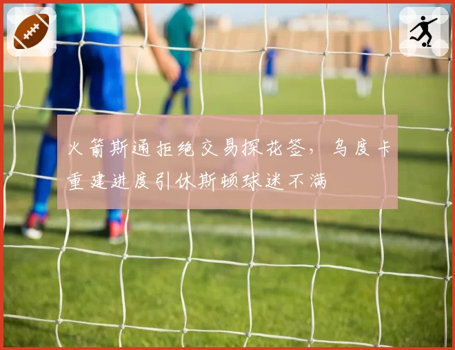 火箭斯通拒绝交易探花签，乌度卡重建进度引休斯顿球迷不满