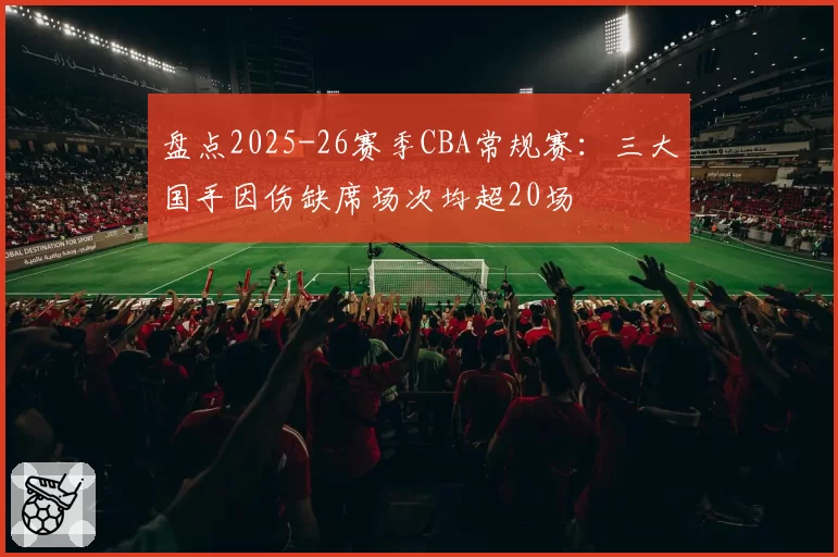 盘点2025-26赛季CBA常规赛：三大国手因伤缺席场次均超20场