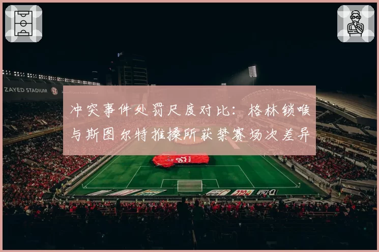 冲突事件处罚尺度对比：格林锁喉与斯图尔特推搡所获禁赛场次差异
