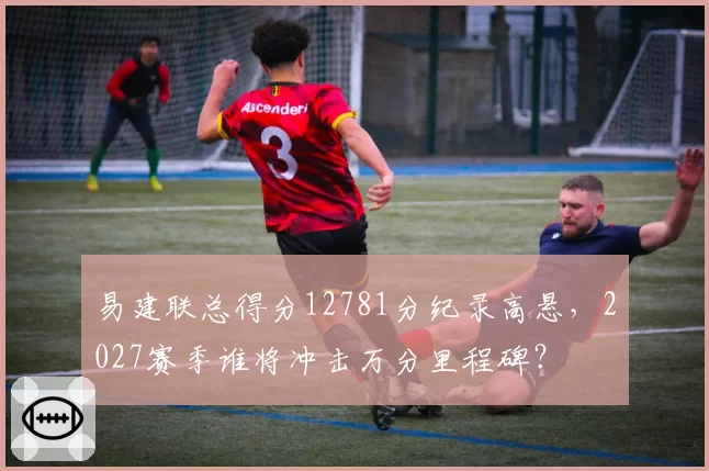 易建联总得分12781分纪录高悬，2027赛季谁将冲击万分里程碑？