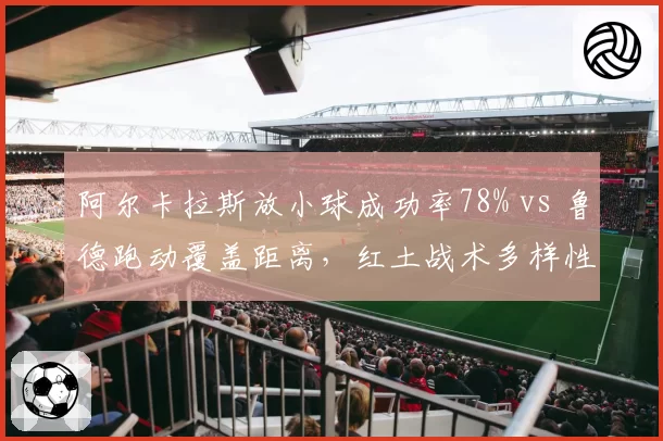 阿尔卡拉斯放小球成功率78% vs 鲁德跑动覆盖距离，红土战术多样性深度对比