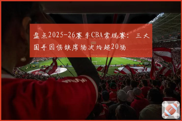 盘点2025-26赛季CBA常规赛:三大国手因伤缺席场次均超20场