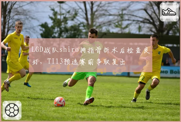 LGD战队shiro拇指骨折术后检查良好,TI13预选赛前争取复出