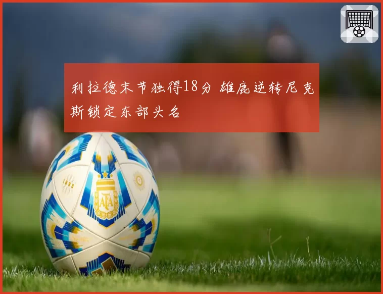 利拉德末节独得18分 雄鹿逆转尼克斯锁定东部头名