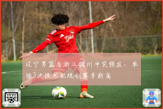 辽宁男篮与浙江稠州冲突频发，单场3次技术犯规创赛季新高