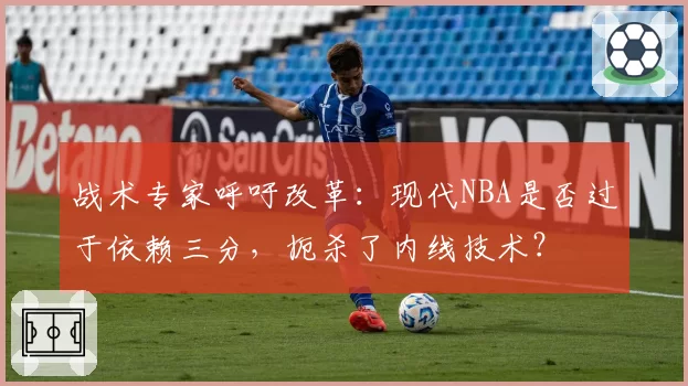 战术专家呼吁改革：现代NBA是否过于依赖三分，扼杀了内线技术？