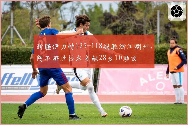 新疆伊力特125-118战胜浙江稠州，阿不都沙拉木贡献28分10助攻