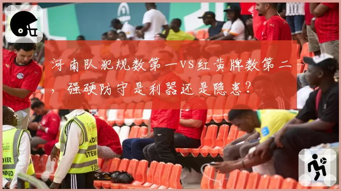 河南队犯规数第一vs红黄牌数第二,强硬防守是利器还是隐患?