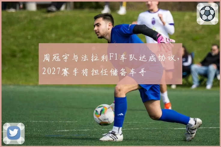 周冠宇与法拉利F1车队达成协议，2027赛季将担任储备车手