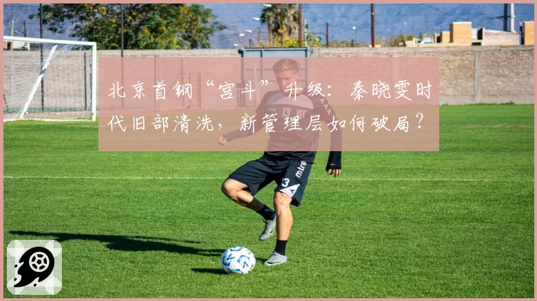 北京首钢“宫斗”升级：秦晓雯时代旧部清洗，新管理层如何破局？