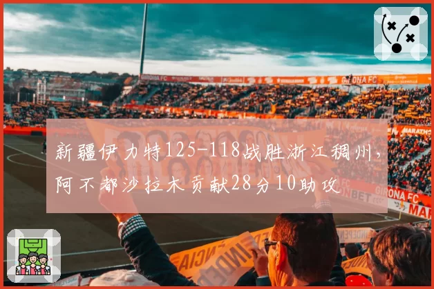 新疆伊力特125-118战胜浙江稠州，阿不都沙拉木贡献28分10助攻