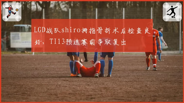 LGD战队shiro拇指骨折术后检查良好,TI13预选赛前争取复出