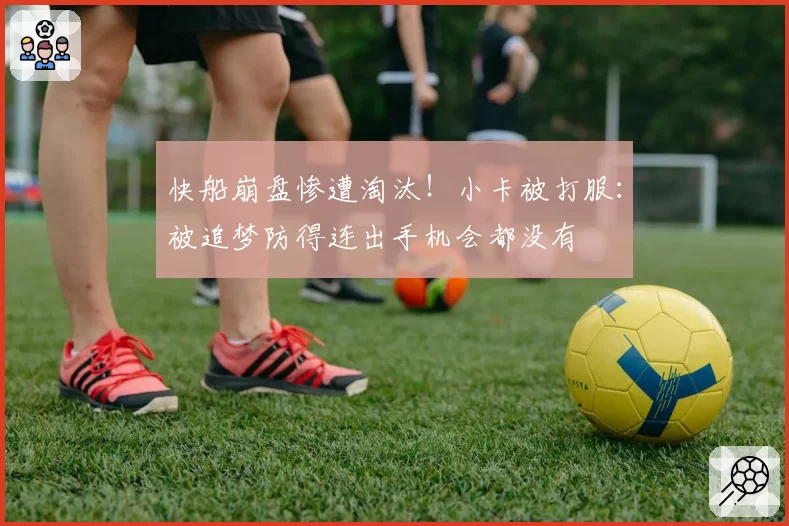 快船崩盘惨遭淘汰！小卡被打服：被追梦防得连出手机会都没有