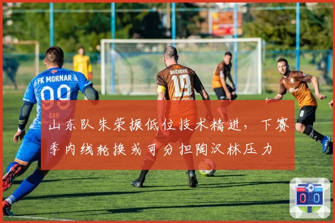 山东队朱荣振低位技术精进，下赛季内线轮换或可分担陶汉林压力