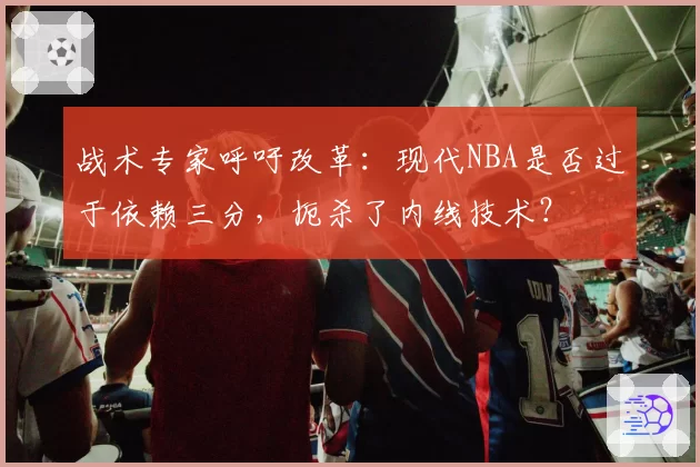 战术专家呼吁改革：现代NBA是否过于依赖三分，扼杀了内线技术？
