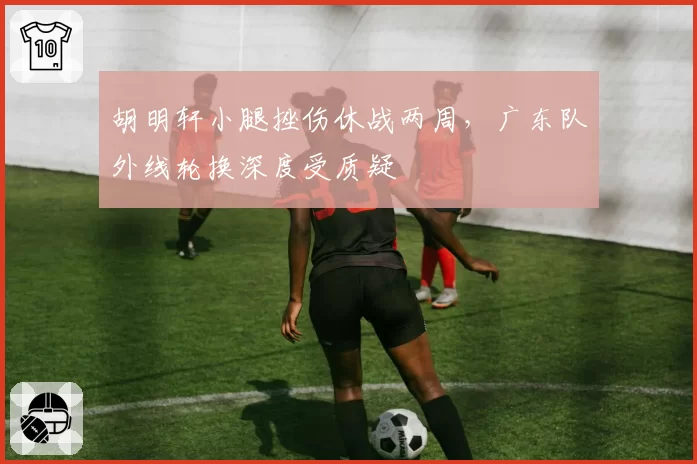 胡明轩小腿挫伤休战两周，广东队外线轮换深度受质疑