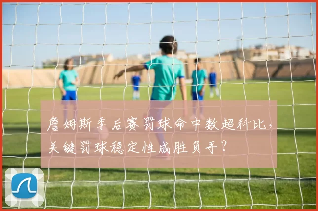 詹姆斯季后赛罚球命中数超科比,关键罚球稳定性成胜负手?