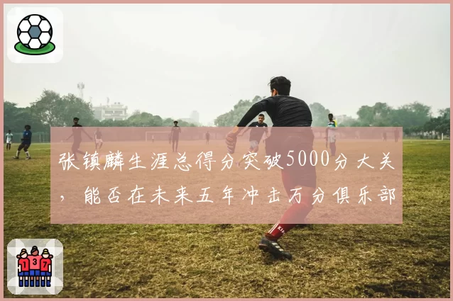 张镇麟生涯总得分突破5000分大关,能否在未来五年冲击万分俱乐部?