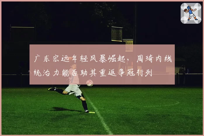 广东宏远年轻风暴崛起,周琦内线统治力能否助其重返争冠行列