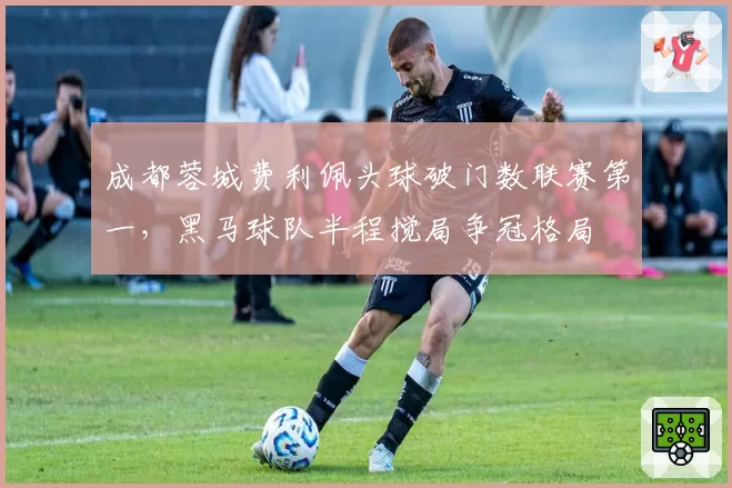成都蓉城费利佩头球破门数联赛第一，黑马球队半程搅局争冠格局