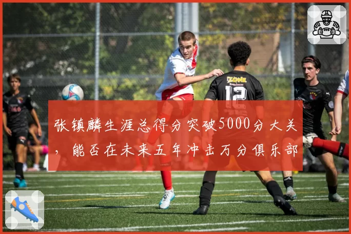 张镇麟生涯总得分突破5000分大关,能否在未来五年冲击万分俱乐部?