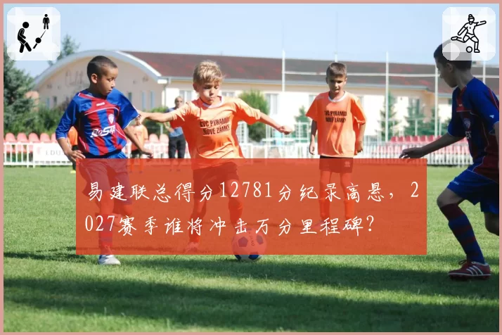 易建联总得分12781分纪录高悬，2027赛季谁将冲击万分里程碑？