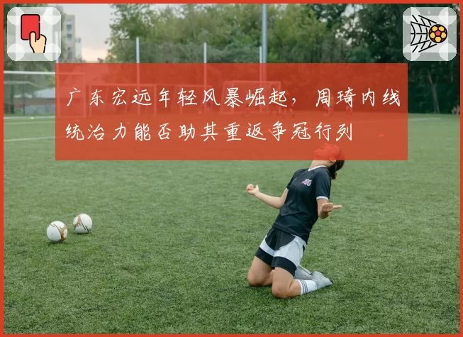 广东宏远年轻风暴崛起,周琦内线统治力能否助其重返争冠行列