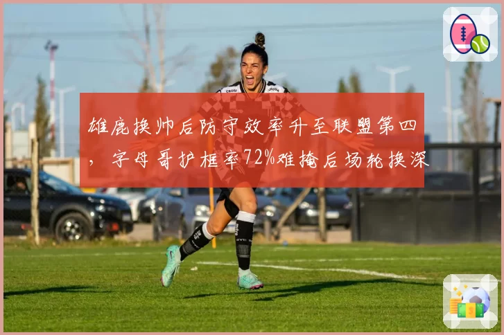雄鹿换帅后防守效率升至联盟第四,字母哥护框率72%难掩后场轮换深度不足__br_