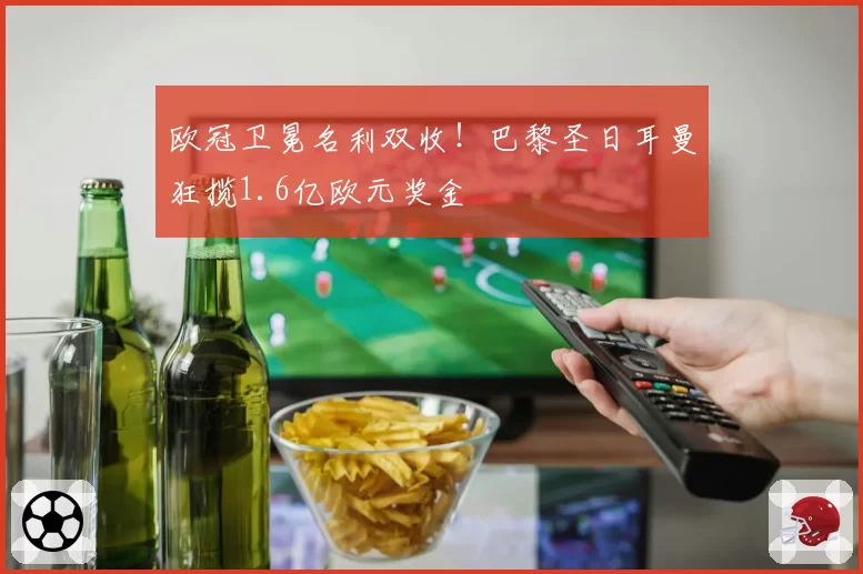 欧冠卫冕名利双收!巴黎圣日耳曼狂揽1.6亿欧元奖金