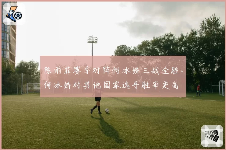 陈雨菲赛季对阵何冰娇三战全胜，何冰娇对其他国家选手胜率更高