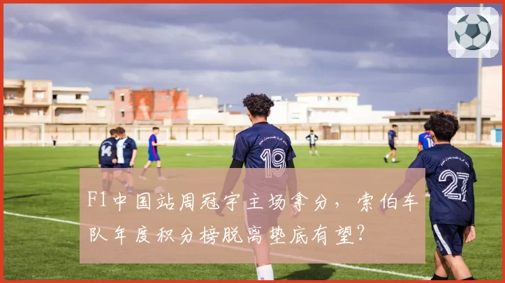 F1中国站周冠宇主场拿分，索伯车队年度积分榜脱离垫底有望？
