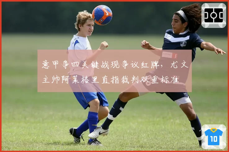 意甲争四关键战现争议红牌，尤文主帅阿莱格里直指裁判双重标准