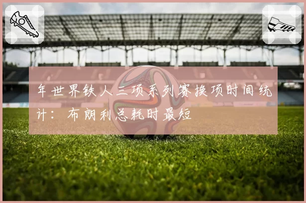 年世界铁人三项系列赛换项时间统计:布朗利总耗时最短