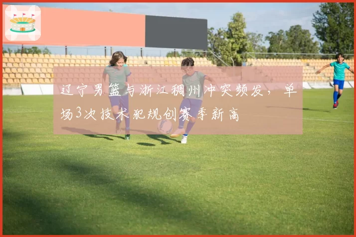 辽宁男篮与浙江稠州冲突频发，单场3次技术犯规创赛季新高