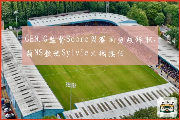 GEN.G监督Score因赛训分歧辞职,前NS教练Sylvie火线接任