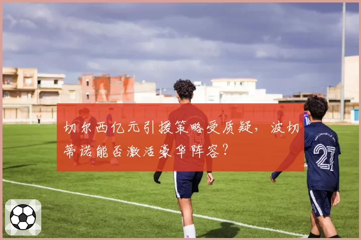切尔西亿元引援策略受质疑，波切蒂诺能否激活豪华阵容？