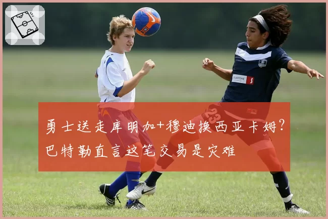 勇士送走库明加+穆迪换西亚卡姆?巴特勒直言这笔交易是灾难