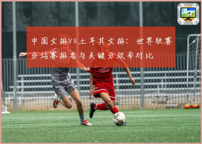 中国女排vs土耳其女排:世界联赛分站赛排名与关键分效率对比