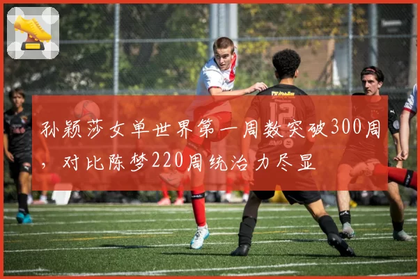 孙颖莎女单世界第一周数突破300周，对比陈梦220周统治力尽显