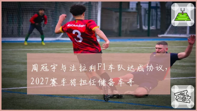 周冠宇与法拉利F1车队达成协议，2027赛季将担任储备车手