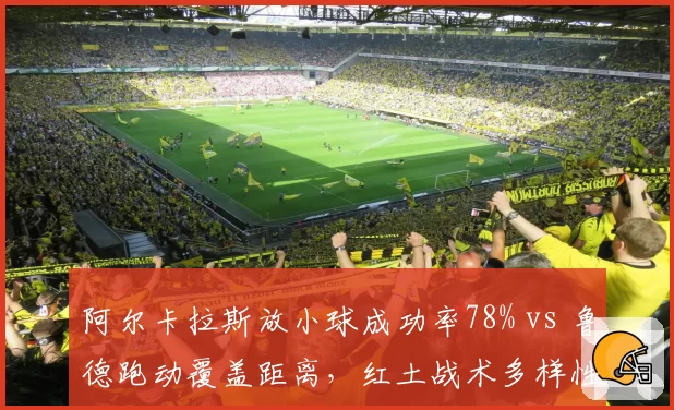 阿尔卡拉斯放小球成功率78% vs 鲁德跑动覆盖距离，红土战术多样性深度对比