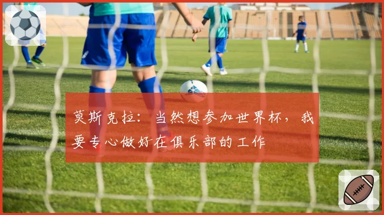 莫斯克拉：当然想参加世界杯，我要专心做好在俱乐部的工作
